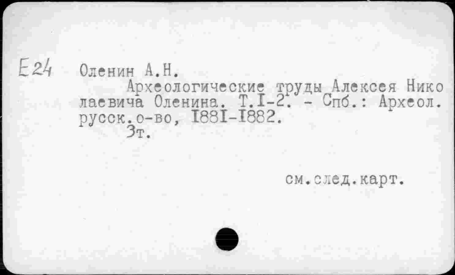 ﻿Оленин A.H.
Археологические труды Алексея Нико лаевича Оленина. Т.1-2. - Спб.: Археол. русск.о-во, I88I-I882.
Зт.
см.след.карт.